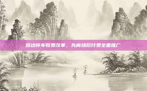 路边停车收费改革,先离场后付费全面推广