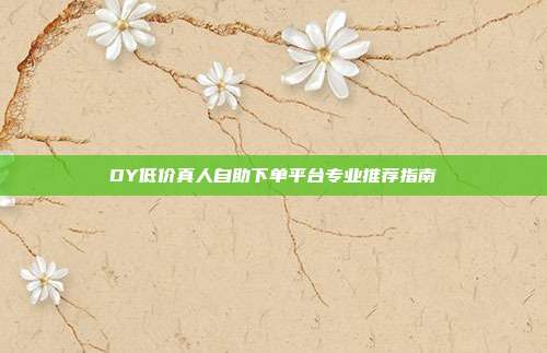 DY低价真人自助下单平台专业推荐指南