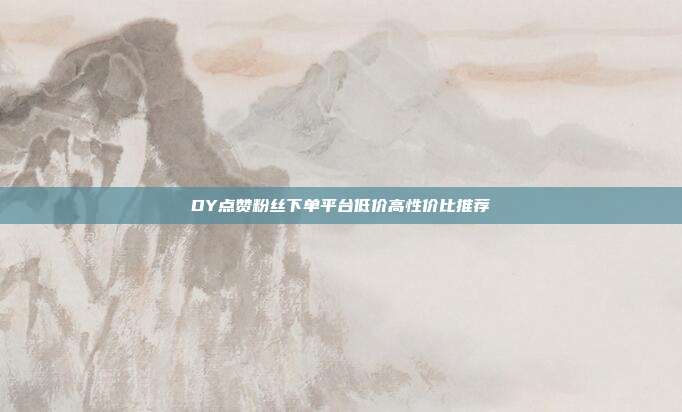 DY点赞粉丝下单平台低价高性价比推荐