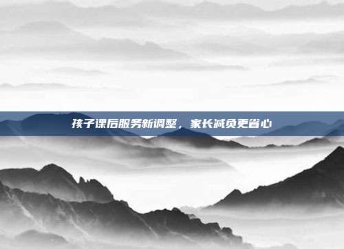 孩子课后服务新调整,家长减负更省心