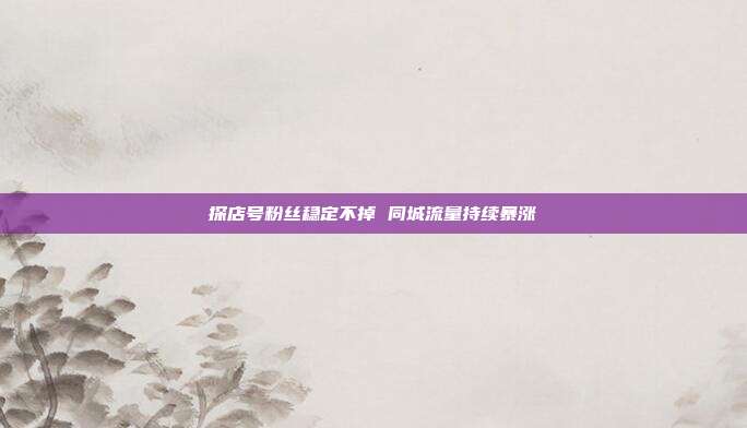 探店号粉丝稳定不掉 同城流量持续暴涨