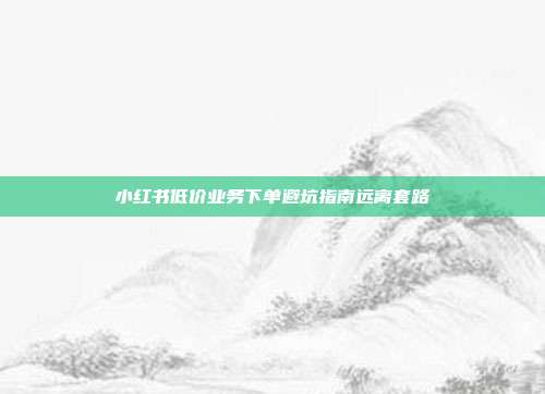 小红书低价业务下单避坑指南远离套路