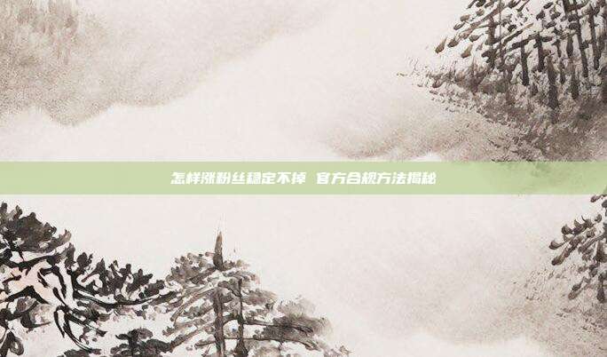 怎样涨粉丝稳定不掉 官方合规方法揭秘