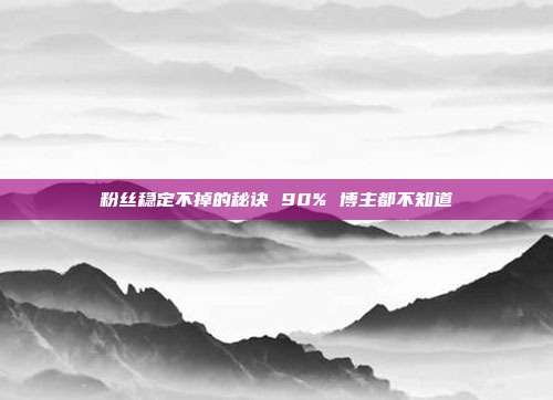 粉丝稳定不掉的秘诀 90% 博主都不知道