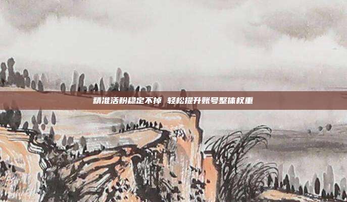 精准活粉稳定不掉 轻松提升账号整体权重