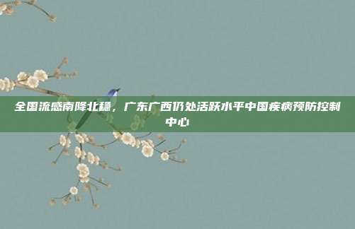 全国流感南降北稳,广东广西仍处活跃水平中国疾病预防控制中心