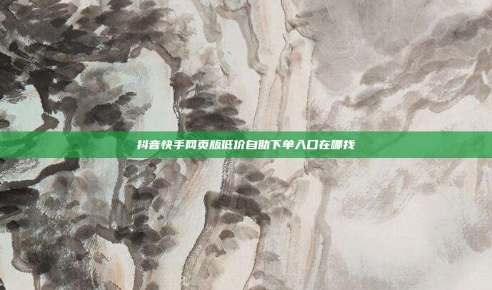 抖音快手网页版低价自助下单入口在哪找