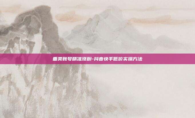 垂类账号精准涨粉-抖音快手低价实操方法