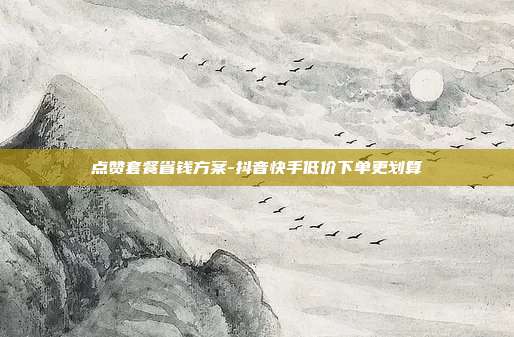 点赞套餐省钱方案-抖音快手低价下单更划算
