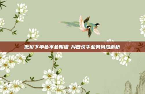低价下单会不会限流-抖音快手业务风险解析