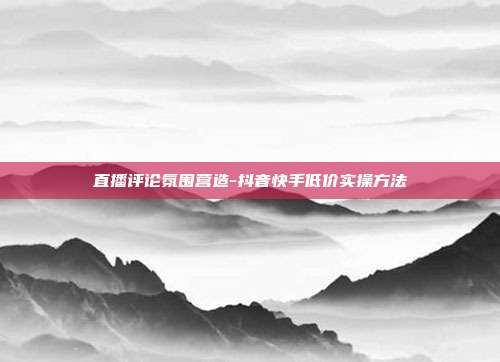 直播评论氛围营造-抖音快手低价实操方法