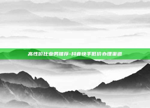 高性价比业务推荐-抖音快手低价办理渠道