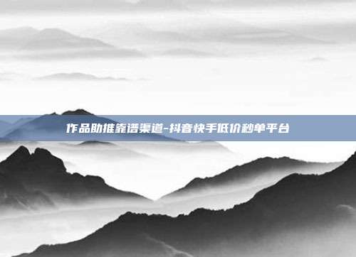 作品助推靠谱渠道-抖音快手低价秒单平台