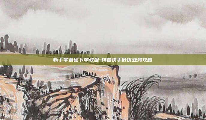新手零基础下单教程-抖音快手低价业务攻略