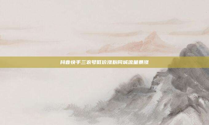 抖音快手三农号低价涨粉同城流量暴涨