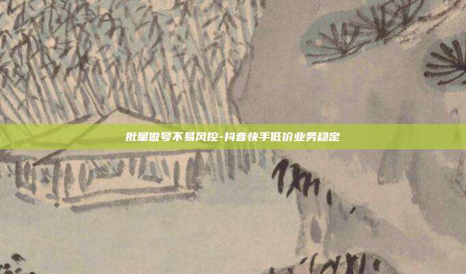 批量做号不易风控-抖音快手低价业务稳定