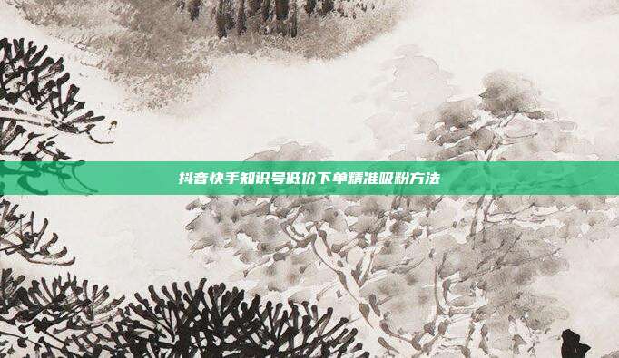 抖音快手知识号低价下单精准吸粉方法