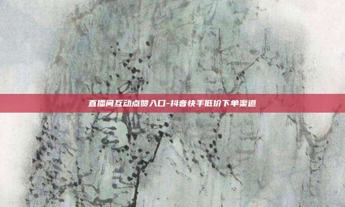 直播间互动点赞入口-抖音快手低价下单渠道
