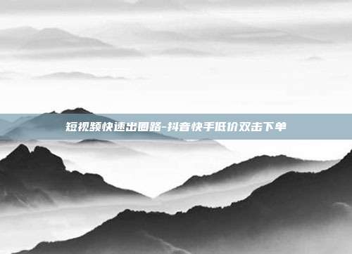 短视频快速出圈路-抖音快手低价双击下单