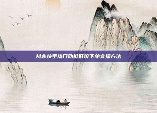 抖音快手热门助推低价下单实操方法