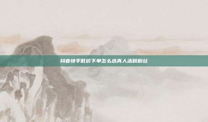 抖音快手低价下单怎么选真人活跃粉丝