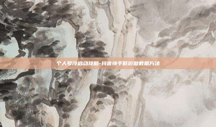 个人号冷启动攻略-抖音快手低价做数据方法