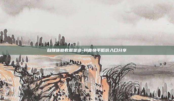自媒体做数据渠道-抖音快手低价入口分享
