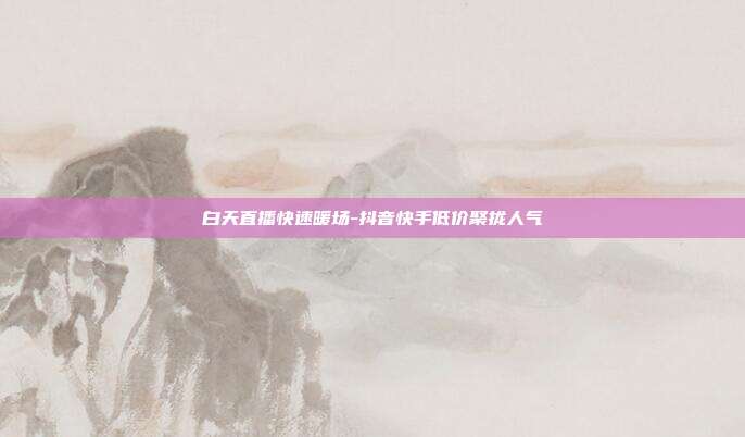 白天直播快速暖场-抖音快手低价聚拢人气