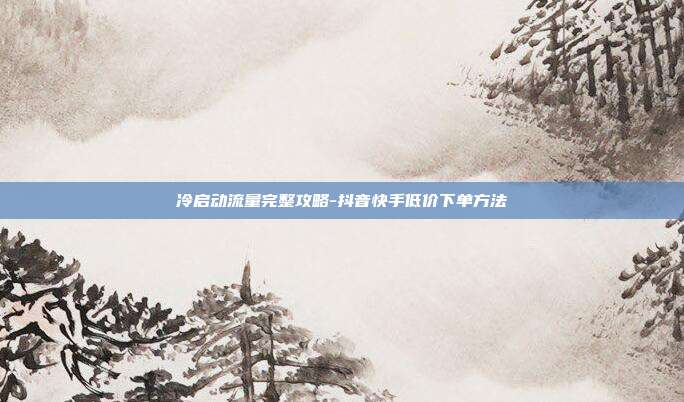 冷启动流量完整攻略-抖音快手低价下单方法