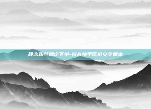 静态粉丝稳定下单-抖音快手低价安全版本