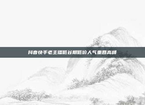 抖音快手老主播低谷期低价人气重回高峰