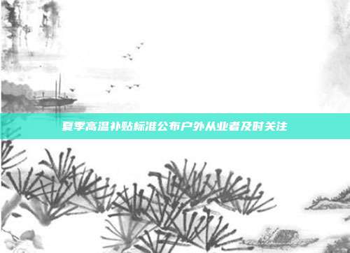 夏季高温补贴标准公布户外从业者及时关注