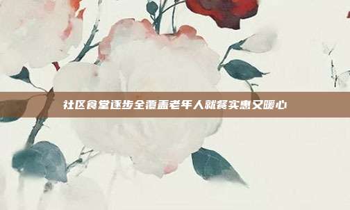 社区食堂逐步全覆盖老年人就餐实惠又暖心