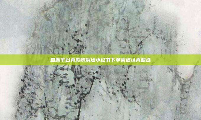 自助平台真假辨别法小红书下单渠道认真甄选