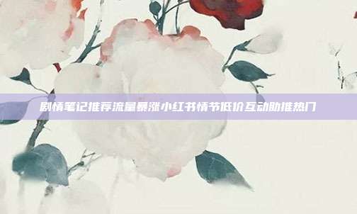 剧情笔记推荐流量暴涨小红书情节低价互动助推热门