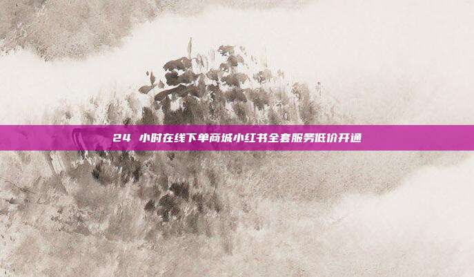 24 小时在线下单商城小红书全套服务低价开通