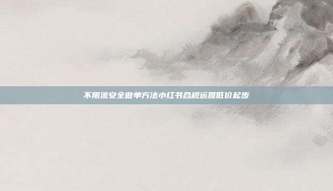 不限流安全做单方法小红书合规运营低价起步