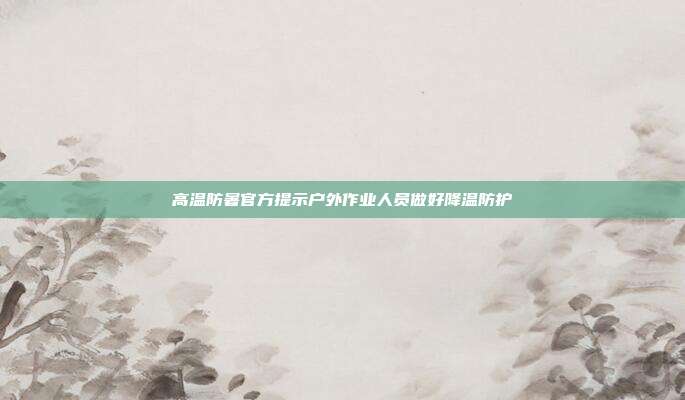 高温防暑官方提示户外作业人员做好降温防护