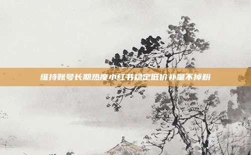 维持账号长期热度小红书稳定低价补量不掉粉