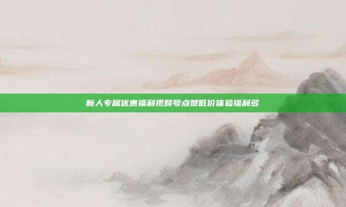 新人专属优惠福利视频号点赞低价体验福利多