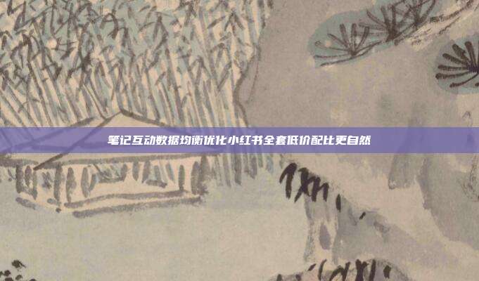 笔记互动数据均衡优化小红书全套低价配比更自然