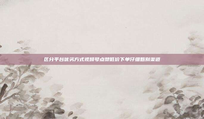 区分平台优劣方式视频号点赞低价下单仔细甄别渠道