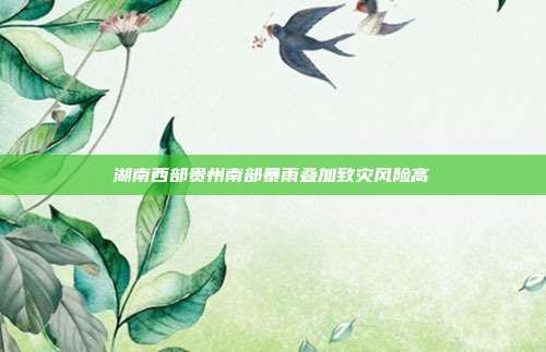湖南西部贵州南部暴雨叠加致灾风险高