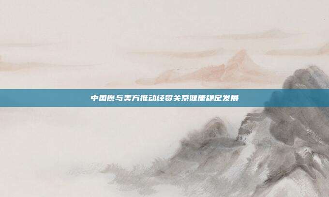 中国愿与美方推动经贸关系健康稳定发展