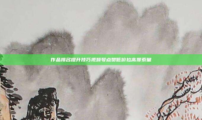 作品排名提升技巧视频号点赞低价拉高搜索量