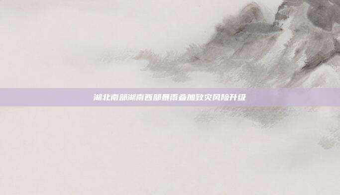 湖北南部湖南西部暴雨叠加致灾风险升级