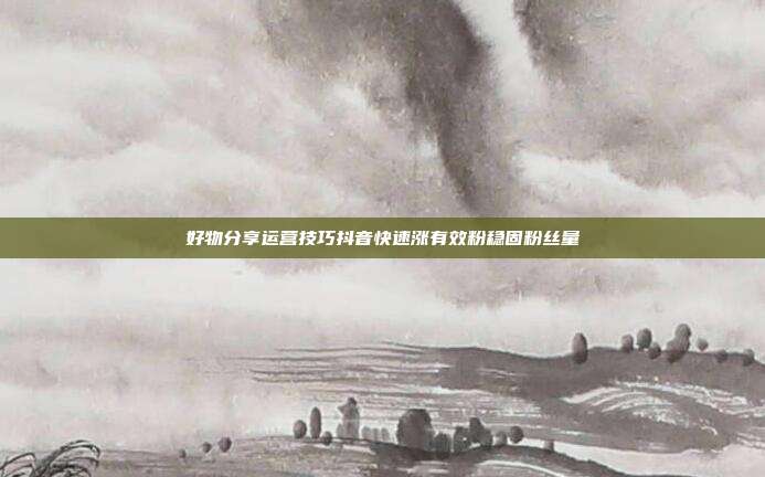 好物分享运营技巧抖音快速涨有效粉稳固粉丝量
