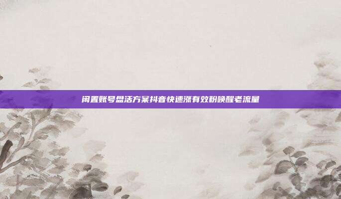 闲置账号盘活方案抖音快速涨有效粉唤醒老流量
