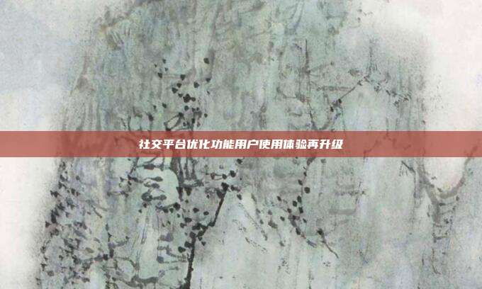社交平台优化功能用户使用体验再升级