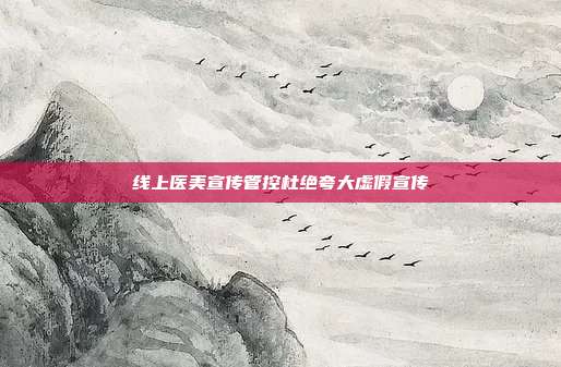 线上医美宣传管控杜绝夸大虚假宣传
